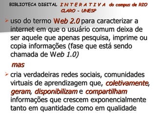 BIBLIOTECA DIGITAL   I N T E R A T I V A  do campus de RIO CLARO - UNESP uso do termo  W eb 2.0   para caracterizar a internet em que o usuário comum deixa de ser aquele que apenas pesquisa, imprime ou copia informações (fase que está sendo chamada de W eb 1.0) mas   cria verdadeiras redes sociais, comunidades virtuais de aprendizagem que,  coletivamente ,  geram ,  disponibilizam  e  compartilham  informações que crescem exponencialmente tanto em quantidade como em qualidade  