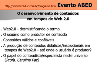 http://www.teceduc.com.br/programa.htm   Evento ABED O desenvolvimento de conteúdos  em tempos de Web 2.0  . Web2.0 - desmistificando o termo . O usuário como produtor de conteúdo . Conteúdos válidos e confiáveis . A produção de conteúdos didáticos/instrucionais em tempos de Web2.0 - até onde o usuário é produtor? . O papel do conteudista/especialista neste universo ( Profa. Carolina Paz)   