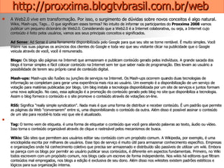 http://proxxima.blogtvbrasil.com.br/web   A Web2.0 vive em transformação. Por isso, o surgimento de dúvidas sobre novos conceitos é algo natural.  Wikis, Mash-ups, Tags... O que significam esses termos? No intuito de informar os participantes do  Proxxima 2008  vamos publicar um pequeno dicionário de Web2.0. Considerando que a Web2.0 é a Internet colaborativa, ou seja, a Internet cujo conteúdo é feito pelos usuários, vamos aos seus principais conceitos e significados. Ad Sense : Ad Sense é uma ferramenta disponibilizada pelo Google para que seu site se torne rentável. É muito simples. Você insere nas suas páginas os anúncios dos clientes do Google e toda vez que seu visitante clicar na publicidade que o Google veicula através de você, você é remunerado.  Blogs:  Os blogs são páginas na Internet que armazenam e publicam conteúdo gerado pelos indivíduos. A grande sacada dos blogs é tornar simples e fácil colocar conteúdo na Internet sem ter que saber nada de programação. Eles levam ao usuário a possibilidade de terem seu próprio canal de conteúdo digital. Mash-ups:  Mash-ups são fusões ou junções de serviços na Internet. Os Mash-ups ocorrem quando duas tecnologias de informação se completam para gerar uma experiência mais rica ao usuário. Um exemplo é a disponibilização de um serviço de votação para matérias publicadas por blogs. Um blog instala a tecnologia disponibilizada por um site de serviços e juntos formam uma nova aplicação. No caso, essa aplicação é a promoção do conteúdo gerado pelo blog no site que disponibiliza a tecnologia. Assim o blog fornece o conteúdo e o site promove o conteúdo através de votações on-line. RSS:  Significa "really simple syndication". Nada mais é que uma forma de distribuir e receber conteúdo. É um padrão que permite as páginas da Web "conversarem" entre si, uma disponibilizando o conteúdo da outra. Além disso é possível assinar o conteúdo de um site para recebê-lo toda vez que ele é atualizado. Tag:  O termo vem de etiqueta. é uma forma de etiquetar o conteúdo que você gera aliando palavras ao texto, áudio ou vídeo. Isso torna o conteúdo organizável através de clique e rastreável pelos mecanismos de busca. Wikis:  São sites que permitem aos usuários editar seu conteúdo com um propósito comum. A Wikipedia, por exemplo, é uma enciclopédia escrita por milhares de usuários. Esse tipo de serviço é muito útil para armazenar conhecimento específico. Empresas e organizações onde há conhecimento coletivo que precisa ser armazenado e distribuído são passíveis de utilizar um wiki. Embora se pareça com os blogs por permitir ao usuário publicar seus conteúdos, é diferente em aspectos fundamentais. Primeiro, no Wiki todos escrevem com um propósito comum, nos blogs cada um escreve de forma independente. Nos wikis há editores que filtram conteúdos mal empregados, nos blogs a edição é exclusiva de seu dono. Além disso nos wikisites existem padrões estéticos e lógicos para sua organização interna. 