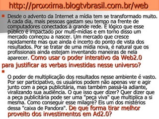 http://proxxima.blogtvbrasil.com.br/web   Desde o advento da Internet a mídia tem se transformado muito. A cada dia, mais pessoas gastam seu tempo na frente de computadores conectados à grande rede. É lógico que esse público é impactado por multi-mídias e em torno disso um mercado começou a nascer. Um mercado que cresce rapidamente mas que ainda é incerto do ponto de vista dos resultados. Por se tratar de uma mídia nova, é natural que os profissionais ainda estejam inventando maneiras de nela aparecer.  Como usar o poder interativo da Web2.0  para justificar as verbas investidas nesse universo? O poder de multiplicação dos resultados nesse ambiente é vasto. Por ser participativo, os usuários podem não apenas ver e agir junto com a peça publicitária, mas também passá-la adiante, viralizando sua audiência. O que isso quer dizer? Quer dizer que a peça publicitária pode ser uma "peça viva" que multiplica a si mesma. Como conseguir esse milagre? Eis um dos mistérios dessa "caixa de Pandora".  De que forma tirar melhor proveito dos investimentos em Ad2.0?   