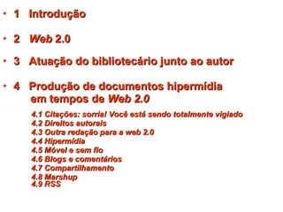 1  Introdução 2  Web  2.0 3  Atuação do bibliotecário junto ao autor   4  Produção de documentos hipermídia  em tempos de  Web 2.0 4.1 Citações: sorria! Você está sendo totalmente vigiado 4.2 Direitos autorais 4.3 Outra redação para a web 2.0 4.4 Hipermídia 4.5 Móvel e sem fio 4.6 Blogs e comentários 4.7 Compartilhamento 4.8 Marshup   4.9 RSS 