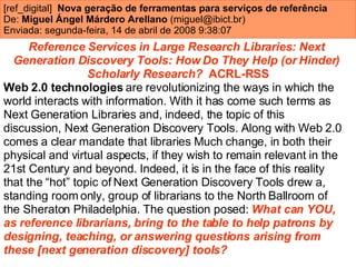 [ref_digital]  Nova geração de ferramentas para serviços de referência De:  Miguel Ángel Márdero Arellano  (miguel@ibict.br)  Enviada: segunda-feira, 14 de abril de 2008 9:38:07   Reference Services in Large Research Libraries: Next  Generation Discovery Tools: How Do They Help (or Hinder)  Scholarly Research?   ACRL-RSS Web 2.0 technologies  are revolutionizing the ways in which the  world interacts with information. With it has come such terms as  Next Generation Libraries and, indeed, the topic of this  discussion, Next Generation Discovery Tools. Along with Web 2.0  comes a clear mandate that libraries Much change, in both their  physical and virtual aspects, if they wish to remain relevant in the  21st Century and beyond. Indeed, it is in the face of this reality  that the “hot” topic of Next Generation Discovery Tools drew a,  standing room only, group of librarians to the North Ballroom of  the Sheraton Philadelphia. The question posed:  What can YOU,  as reference librarians, bring to the table to help patrons by  designing, teaching, or answering questions arising from  these [next generation discovery] tools?   