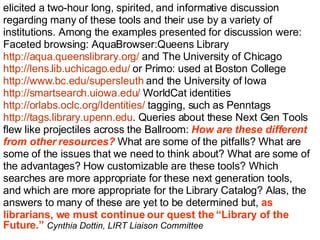 elicited a two-hour long, spirited, and informative discussion  regarding many of these tools and their use by a variety of  institutions. Among the examples presented for discussion were:  Faceted browsing: AquaBrowser:Queens Library  http://aqua.queenslibrary.org/  and The University of Chicago  http://lens.lib.uchicago.edu/  or Primo: used at Boston College  http://www.bc.edu/supersleuth  and the University of Iowa  http://smartsearch.uiowa.edu/  WorldCat identities  http://orlabs.oclc.org/Identities/  tagging, such as Penntags  http://tags.library.upenn.edu . Queries about these Next Gen Tools  flew like projectiles across the Ballroom:  How are these different  from other resources?  What are some of the pitfalls? What are  some of the issues that we need to think about? What are some of  the advantages? How customizable are these tools? Which  searches are more appropriate for these next generation tools,  and which are more appropriate for the Library Catalog? Alas, the  answers to many of these are yet to be determined but,  as  librarians, we must continue our quest the “Library of the  Future.”  Cynthia Dottin, LIRT Liaison Committee   