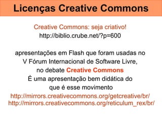 Licenças Creative Commons Creative   Commons : seja criativo!   http://biblio.crube.net/?p=600  apresentações em Flash que foram usadas no  V Fórum Internacional de Software Livre,  no debate  Creative Commons   É uma apresentação bem didática do  que é esse movimento http:// mirrors.creativecommons.org/getcreative/br /   http:// mirrors.creativecommons.org/reticulum_rex/br /   