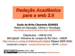 Suely de Brito Clemente SOARES Mestre em Educação, Ciência e Tecnologia  http://libdigi.unicamp.br/document/?code=vtls000384508   Redação Acadêmica para a web 2.0 Cibertecária – CRB-8/1335 BRC digit@l  Interativa do  campus  de Rio Claro - UNESP  http://www.rc.unesp.br/biblioteca/brcdigital  DSpace SEER SOAC suelybcs@rc.unesp.br -  [email_address]  – SKYPE:  suelybcs   SOARES, S. B. C., 2008  Apresentação licenciada por uma licença  Creative   Commons 