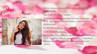 Carla
González
Salve, meum nomen Carla est et dicunt ut
formosa sit.
Ego sedecim annis habeo.
Nomina meorum patrum Antonia et Iuanis
sunt. Ego unun fratrem habeo, suum nomen
Rubens est.
In Minorisa habito et in schola
Lluis Peguera estudeo.
Meae sollertiae saltare, canere et facere mimam
sunt. Capillos colores fuscos habeo. Palpebrae
longae sunt. Exercitatos cum musica facere
adoro.
 