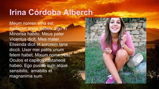 Irina Córdoba Alberch
Meum nomen Irina est.
Sedecim annis habeo. Ego in
Minorisa habito. Meus pater
Vicentus dicit. Mea mater
Elisenda dicit et sororem Iana
diccit. Uxor mei patris unum
felem habet, Mixum nomen est.
Oculos et capillos castaneos
habeo. Ego pusilla sum atque
sensibilis, amabilis et
magnanima sum.
 