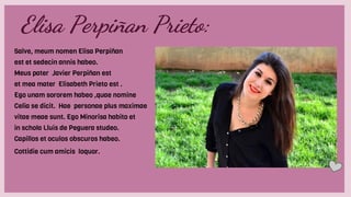 Elisa Perpiñan Prieto:
Salve, meum nomen Elisa Perpiñan
est et sedecin annis habeo.
Meus pater Javier Perpiñan est
et mea mater Elisabeth Prieto est .
Ego unam sororem habeo ,quae nomine
Celia se dicit. Hae personae plus maximae
vitae meae sunt. Ego Minorisa habito et
in schola Lluis de Peguera studeo.
Capillos et oculos obscuros habeo.
Cottidie cum amicis loquor.
 