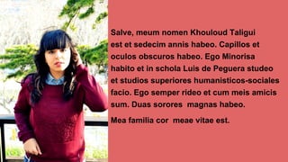 Salve, meum nomen Khouloud Taligui
est et sedecim annis habeo. Capillos et
oculos obscuros habeo. Ego Minorisa
habito et in schola Luis de Peguera studeo
et studios superiores humanisticos-sociales
facio. Ego semper rideo et cum meis amicis
sum. Duas sorores magnas habeo.
Mea familia cor meae vitae est.
 