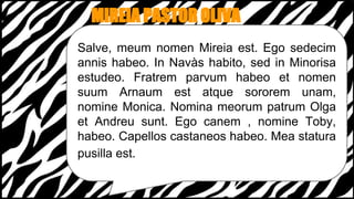 MIREIA PASTOR OLIVA
Salve, meum nomen Mireia est. Ego sedecim
annis habeo. In Navàs habito, sed in Minorisa
estudeo. Fratrem parvum habeo et nomen
suum Arnaum est atque sororem unam,
nomine Monica. Nomina meorum patrum Olga
et Andreu sunt. Ego canem , nomine Toby,
habeo. Capellos castaneos habeo. Mea statura
pusilla est.
 