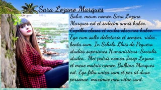 Sara Lozano Marques
Salve, meum nomen Sara Lozano
Marques est et sedecim annis habeo.
Capillos claros et oculos obscuros habeo.
Ego cum salto delectario et semper, rideo,,
beata sum. In Schola Lluis de Peguera
studios superiores Humanisticus-Socialis
studeo.. Mei patris nomen Josep Lozano
et meae matris nomen Balbina Marques
est. Ego filia unica sum et per id duae
personae maximae mea vitae sunt.
 
