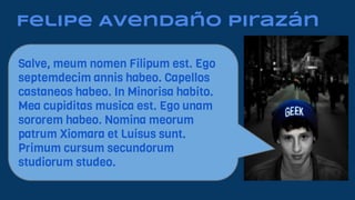 Felipe Avendaño Pirazán
Salve, meum nomen Filipum est. Ego
septemdecim annis habeo. Capellos
castaneos habeo. In Minorisa habito.
Mea cupiditas musica est. Ego unam
sororem habeo. Nomina meorum
patrum Xiomara et Luisus sunt.
Primum cursum secundorum
studiorum studeo.
 