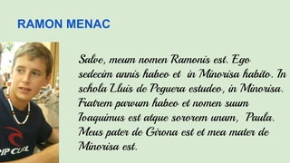 RAMON MENAC
Salve, meum nomen Ramonis est. Ego
sedecim annis habeo et in Minorisa habito. In
schola Lluis de Peguera estudeo, in Minorisa.
Fratrem parvum habeo et nomen suum
Ioaquimus est atque sororem unam, Paula.
Meus pater de Girona est et mea mater de
Minorisa est.
 