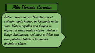 Alin Horacio Coroian
Salve, meum nomen Horatius est et
sedecim annis habeo. In Romania natus
sum. Habeo capillos non longos et
nigros, et etiam oculos nigros. Antea in
Burgo habitabam, sed nunc in Minorisa
cum patribus habito. Per montes
ambulare placeo.
 