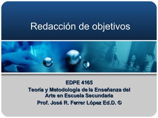 Redacción de objetivos EDPE 4165 Teoría y Metodología de la Enseñanza del Arte en Escuela Secundaria Prof. José R. Ferrer López Ed.D. © 