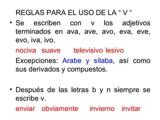 REGLAS PARA EL USO DE LA “ V “ Se escriben con v los adjetivos terminados en ava, ave, avo, eva, eve, evo, iva, ivo. nociva suave televisivo lesivo Excepciones:  Arabe y sílaba , así como sus derivados y compuestos. Después de las letras b y n siempre se escribe v. enviar obviamente invierno invitar 