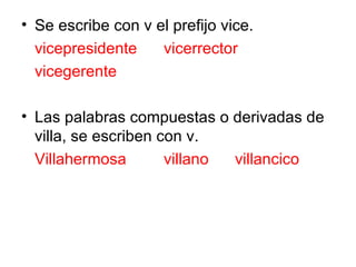 Se escribe con v el prefijo vice. vicepresidente vicerrector vicegerente Las palabras compuestas o derivadas de villa, se escriben con v. Villahermosa villano villancico 