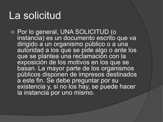La solicitud
   Por lo general, UNA SOLICITUD (o
    instancia) es un documento escrito que va
    dirigido a un organismo público o a una
    autoridad a los que se pide algo o ante los
    que se plantea una reclamación con la
    exposición de los motivos en los que se
    basan. La mayor parte de los organismos
    públicos disponen de impresos destinados
    a este fin. Se debe preguntar por su
    existencia y, si no los hay, se puede hacer
    la instancia por uno mismo.
 