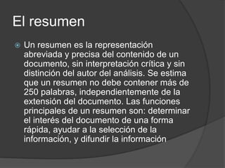 El resumen
   Un resumen es la representación
    abreviada y precisa del contenido de un
    documento, sin interpretación crítica y sin
    distinción del autor del análisis. Se estima
    que un resumen no debe contener más de
    250 palabras, independientemente de la
    extensión del documento. Las funciones
    principales de un resumen son: determinar
    el interés del documento de una forma
    rápida, ayudar a la selección de la
    información, y difundir la información
 
