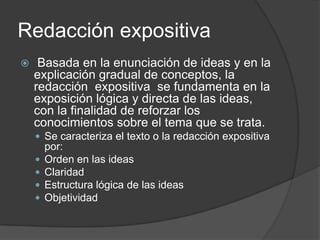 Redacción expositiva
    Basada en la enunciación de ideas y en la
    explicación gradual de conceptos, la
    redacción expositiva se fundamenta en la
    exposición lógica y directa de las ideas,
    con la finalidad de reforzar los
    conocimientos sobre el tema que se trata.
     Se caracteriza el texto o la redacción expositiva
        por:
       Orden en las ideas
       Claridad
       Estructura lógica de las ideas
       Objetividad
 