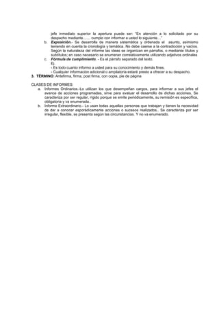 jefe inmediato superior la apertura puede ser: “En atención a lo solicitado por su
         despacho mediante…… cumplo con informar a usted lo siguiente…”
      b. Exposición.- Se desarrolla de manera sistemática y ordenada el asunto, asimismo
         teniendo en cuenta la cronología y temática. No debe caerse a la contradicción y vacíos.
         Según la naturaleza del informe las ideas se organizan en párrafos, o mediante títulos y
         subtítulos; en caso necesario se enumeran correlativamente utilizando adjetivos ordinales
      c. Fórmula de cumplimiento. - Es el párrafo separado del texto.
         Ej.
         - Es todo cuanto informo a usted para su conocimiento y demás fines.
         - Cualquier información adicional o ampliatoria estaré presto a ofrecer a su despacho.
3. TÉRMINO: Antefirma, firma, post firma, con copia, pie de página

CLASES DE INFORMES:
   a. Informes Ordinarios.-Lo utilizan los que desempeñan cargos, para informar a sus jefes el
      avance de acciones programadas, sirve para evaluar el desarrollo de dichas acciones. Se
      caracteriza por ser regular, rígido porque se emite periódicamente, su remisión es específica,
      obligatoria y va enumerada..
   b. Informe Extraordinario.- Lo usan todas aquellas personas que trabajan y tienen la necesidad
      de dar a conocer esporádicamente acciones o sucesos realizados.. Se caracteriza por ser
      irregular, flexible, se presenta según las circunstancias. Y no va enumerado.
 