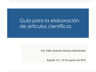Guía para la elaboración 
de artículos científicos 
Por: Félix Antonio Gómez Hernández 
Septiembre de 2014 
 