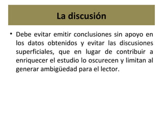 La discusión Debe evitar emitir conclusiones sin apoyo en los datos obtenidos y evitar las discusiones superficiales, que en lugar de contribuir a enriquecer el estudio lo oscurecen y limitan al generar ambigüedad para el lector. 