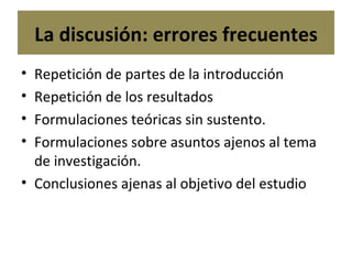 La discusión: errores frecuentes Repetición de partes de la introducción Repetición de los resultados Formulaciones teóricas sin sustento. Formulaciones sobre asuntos ajenos al tema de investigación. Conclusiones ajenas al objetivo del estudio 