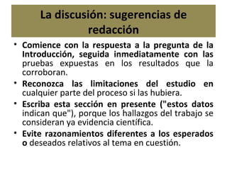 La discusión: sugerencias de redacción Comience con la respuesta a la pregunta de la Introducción, seguida inmediatamente con las  pruebas expuestas en los resultados que la corroboran. Reconozca las limitaciones del estudio en  cualquier parte del proceso si las hubiera. Escriba esta sección en presente ("estos datos  indican que"), porque los hallazgos del trabajo se consideran ya evidencia científica. Evite razonamientos diferentes a los esperados o  deseados relativos al tema en cuestión. 