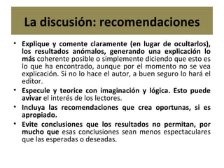 La discusión: recomendaciones Explique y comente claramente (en lugar de ocultarlos), los resultados anómalos, generando una explicación lo más  coherente posible o simplemente diciendo que esto es lo que ha encontrado, aunque por el momento no se vea explicación. Si no lo hace el autor, a buen seguro lo hará el editor. Especule y teorice con imaginación y lógica. Esto puede avivar  el interés de los lectores. Incluya las recomendaciones que crea oportunas, si es apropiado. Evite conclusiones que los resultados no permitan, por mucho que  esas conclusiones sean menos espectaculares que las esperadas o deseadas. 