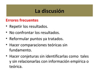 Errores frecuentes Repetir los resultados. No confrontar los resultados. Reformular puntos ya tratados. Hacer comparaciones teóricas sin  fundamento. Hacer conjeturas sin identificarlas como  tales y sin relacionarlas con información empírica o teórica. La discusión 
