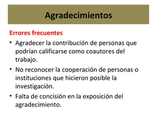 Agradecimientos Errores frecuentes Agradecer la contribución de personas que  podrían calificarse como coautores del trabajo.  No reconocer la cooperación de personas o instituciones que hicieron posible la investigación. Falta de concisión en la exposición del agradecimiento.  
