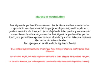 SIGNOS DE PUNTUACIÒN Los signos de puntuaci ó n se usan en los textos escritos para intentar reproducir la entonaci ó n del lenguaje oral (pausas, matices de voz, gestos, cambios de tono, etc.) con objeto de interpretar y comprender correctamente el mensaje escrito. Los signos de puntuaci ó n, por lo tanto, nos permiten expresarnos con claridad y evitar interpretaciones diferentes del mismo texto. Por ejemplo, el sentido de la siguiente frase: Si el hombre supiera realmente el valor que tiene la mujer andar í a a cuatro patas en su b ú squeda. (Si usted es mujer, con toda seguridad colocar í a la coma despu é s de la palabra  « mujer » . Si usted es hombre, con toda seguridad colocar í a la coma despu é s de la palabra  « tiene » ).   