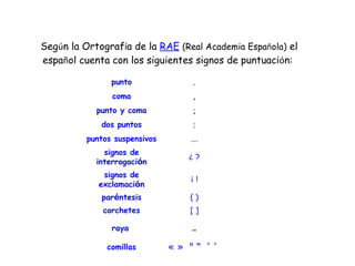 Seg ú n la Ortograf í a de la  RAE   (Real Academia Espa ñ ola)  el espa ñ ol cuenta con los siguientes signos de puntuaci ó n:  punto . coma , punto y coma ; dos puntos : puntos suspensivos ... signos de interrogaci ó n ¿  ? signos de exclamaci ó n ¡  ! par é ntesis ( ) corchetes [ ] raya   - comillas «   »   "  “   ' '   