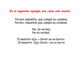 Perd ó n imposible, que cumpla su condena. Perd ó n, imposible que cumpla su condena.  No, es verdad. No es verdad.  El maestro dijo:  « Javier es un burro » .  El maestro -dijo Javier- es un burro. En el siguiente ejemplo una coma vale mucho: 