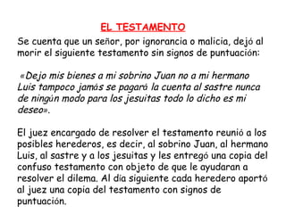 Se cuenta que un se ñ or, por ignorancia o malicia, dej ó  al morir el siguiente testamento sin signos de puntuaci ó n:   « Dejo mis bienes a mi sobrino Juan no a mi hermano Luis tampoco jam á s se pagar á  la cuenta al sastre nunca de ning ú n modo para los jesuitas todo lo dicho es mi deseo » .  El juez encargado de resolver el testamento reuni ó  a los posibles herederos, es decir, al sobrino Juan, al hermano Luis, al sastre y a los jesuitas y les entreg ó  una copia del confuso testamento con objeto de que le ayudaran a resolver el dilema. Al d í a siguiente cada heredero aport ó  al juez una copia del testamento con signos de puntuaci ó n. EL TESTAMENTO 