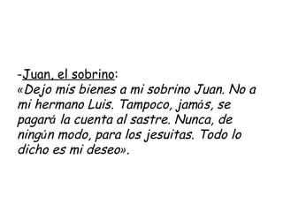 Juan, el sobrino : « Dejo mis bienes a mi sobrino Juan. No a mi hermano Luis. Tampoco, jam á s, se pagar á  la cuenta al sastre. Nunca, de ning ú n modo, para los jesuitas. Todo lo dicho es mi deseo » .   
