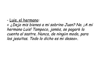 -  Luis, el hermano : «   ¿ Dejo mis bienes a mi sobrino Juan? No.  ¡ A mi hermano Luis! Tampoco, jam á s, se pagar á  la cuenta al sastre. Nunca, de ning ú n modo, para los jesuitas. Todo lo dicho es mi deseo » .   