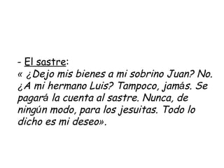 -  El sastre : «   ¿ Dejo mis bienes a mi sobrino Juan? No.  ¿ A mi hermano Luis? Tampoco, jam á s. Se pagar á  la cuenta al sastre. Nunca, de ning ú n modo, para los jesuitas. Todo lo dicho es mi deseo » .   
