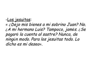 Los jesuitas :  «   ¿ Dejo mis bienes a mi sobrino Juan? No.  ¿ A mi hermano Luis? Tampoco, jam á s.  ¿ Se pagar á  la cuenta al sastre? Nunca, de ning ú n modo. Para los jesuitas todo. Lo dicho es mi deseo » .   