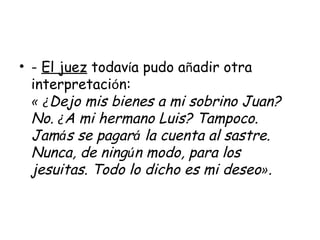 -  El juez  todav í a pudo a ñ adir otra interpretaci ó n: «   ¿ Dejo mis bienes a mi sobrino Juan? No.  ¿ A mi hermano Luis? Tampoco. Jam á s se pagar á  la cuenta al sastre. Nunca, de ning ú n modo, para los jesuitas. Todo lo dicho es mi deseo » . 