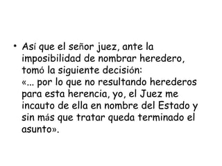 As í  que el se ñ or juez, ante la imposibilidad de nombrar heredero, tom ó  la siguiente decisi ó n: « ... por lo que no resultando herederos para esta herencia, yo, el Juez me incauto de ella en nombre del Estado y sin m á s que tratar queda terminado el asunto » . 