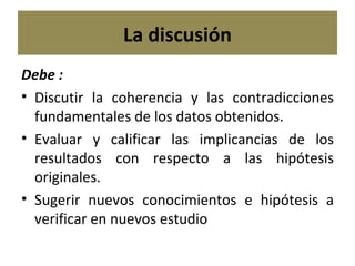 La discusión Debe : Discutir la coherencia y las contradicciones fundamentales de los datos obtenidos. Evaluar y calificar las implicancias de los resultados con respecto a las hipótesis originales. Sugerir nuevos conocimientos e hipótesis a verificar en nuevos estudio 