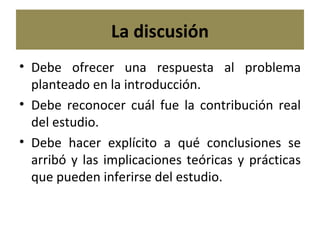 La discusión Debe ofrecer una respuesta al problema planteado en la introducción. Debe reconocer cuál fue la contribución real del estudio. Debe hacer explícito a qué conclusiones se arribó y las implicaciones teóricas y prácticas que pueden inferirse del estudio. 