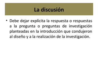 La discusión Debe dejar explícita la respuesta o respuestas a la pregunta o preguntas de investigación planteadas en la introducción que condujeron al diseño y a la realización de la investigación. 