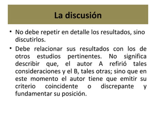 La discusión No debe repetir en detalle los resultados, sino discutirlos. Debe relacionar sus resultados con los de otros estudios pertinentes. No significa describir que, el autor A refirió tales consideraciones y el B, tales otras; sino que en este momento el autor tiene que emitir su criterio coincidente o discrepante y fundamentar su posición. 