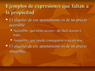 Ejemplos de expresiones que faltan a
la propiedad
   El alquiler de ese apartamento es de un precio
    accesible.
       Accesible: que tiene acceso - de fácil acceso o
        trato.
       Asequible: que puede conseguirse o alcanzarse.
   El alquiler de ese apartamento es de un precio
    asequible.
 