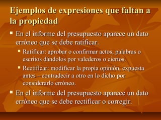 Ejemplos de expresiones que faltan a
la propiedad
   En el informe del presupuesto aparece un dato
    erróneo que se debe ratificar.
       Ratificar: aprobar o confirmar actos, palabras o
        escritos dándolos por valederos o ciertos.
       Rectificar: modificar la propia opinión, expuesta
        antes – contradecir a otro en lo dicho por
        considerarlo erróneo.
   En el informe del presupuesto aparece un dato
    erróneo que se debe rectificar o corregir.
 