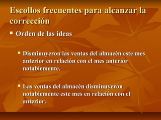 Escollos frecuentes para alcanzar la
corrección
   Orden de las ideas

       Disminuyeron las ventas del almacén este mes
        anterior en relación con el mes anterior
        notablemente.

       Las ventas del almacén disminuyeron
        notablemente este mes en relación con el
        anterior.
 