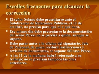 Escollos frecuentes para alcanzar la
corrección
   El señor Solano debe presentarse ante el
    Subdirector de Relaciones Públicas, el 11 de
    octubre, no precisa para qué ni a qué hora.
   Ese mismo día debe presentarse la documentación
    del señor Pérez, no se precisa a quién, aunque se
    supone.
   Debe pasar antes a la oficina del signatario, Jefe
    de Personal, de quien recibirá instrucciones y
    revisión de documentos, se supone del caso Pérez.
   A las 11 de la mañana habrá retornado a su
    trabajo; no se precisan tampoco las citas
    anteriores.
 